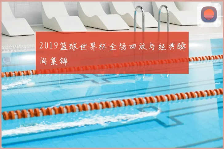 2019篮球世界杯全场回放与经典瞬间集锦