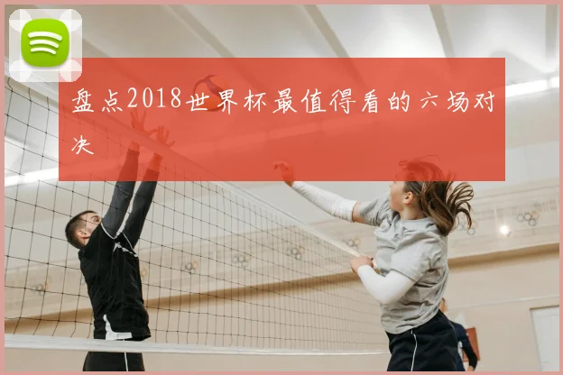 盘点2018世界杯最值得看的六场对决