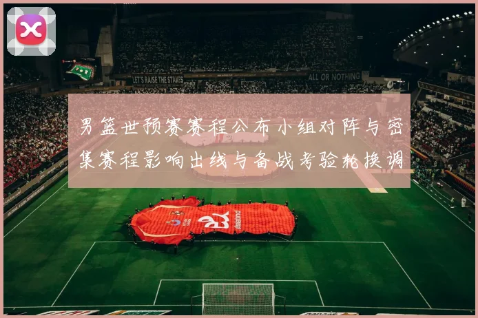 男篮世预赛赛程公布小组对阵与密集赛程影响出线与备战考验轮换调整