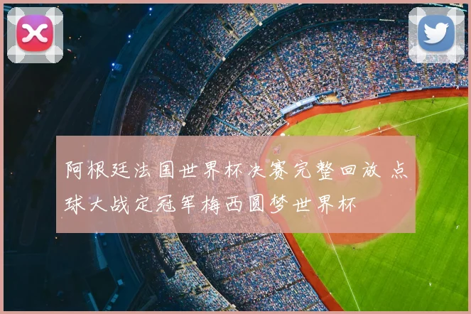 阿根廷法国世界杯决赛完整回放 点球大战定冠军梅西圆梦世界杯