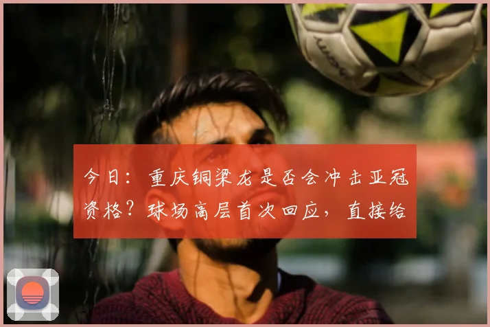 今日:重庆铜梁龙是否会冲击亚冠资格?球场高层首次回应,直接给出答案_向余望_1