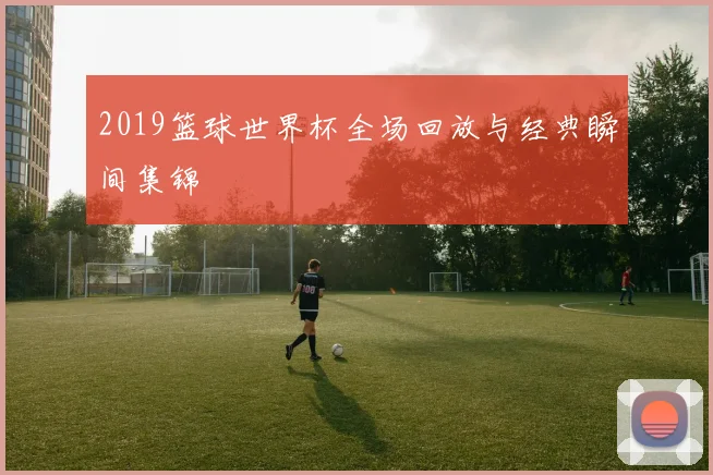 2019篮球世界杯全场回放与经典瞬间集锦