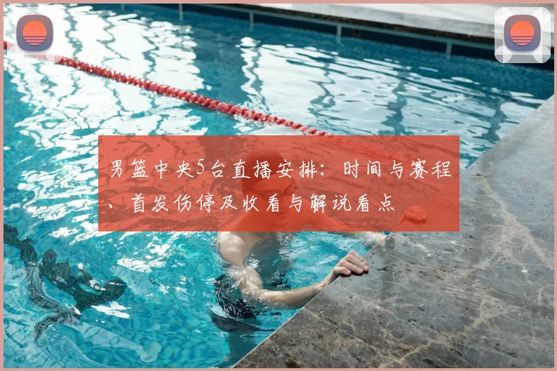男篮中央5台直播安排：时间与赛程、首发伤停及收看与解说看点