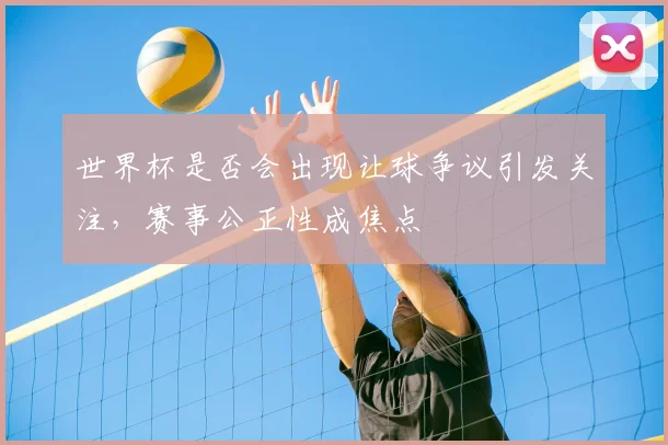 世界杯是否会出现让球争议引发关注,赛事公正性成焦点