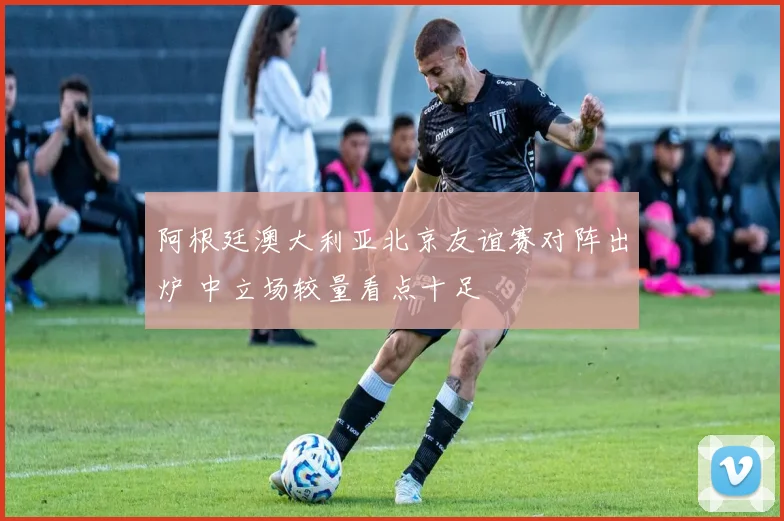阿根廷澳大利亚北京友谊赛对阵出炉 中立场较量看点十足