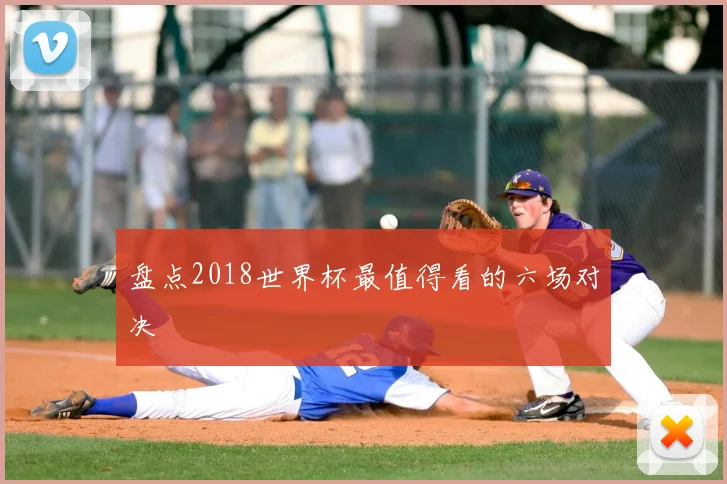 盘点2018世界杯最值得看的六场对决