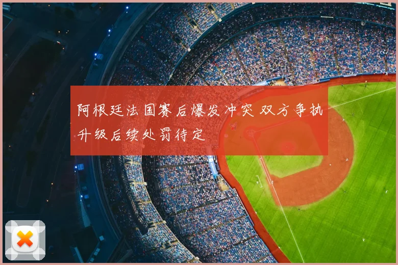 阿根廷法国赛后爆发冲突 双方争执升级后续处罚待定