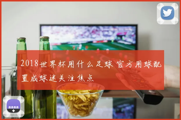 2018世界杯用什么足球 官方用球配置成球迷关注焦点