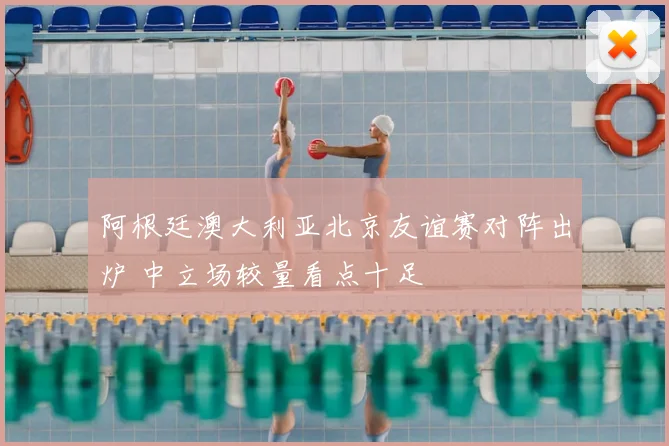 阿根廷澳大利亚北京友谊赛对阵出炉 中立场较量看点十足