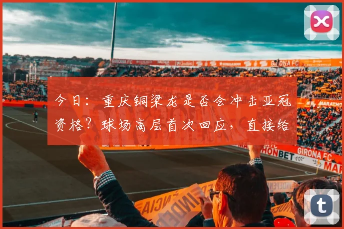 今日:重庆铜梁龙是否会冲击亚冠资格?球场高层首次回应,直接给出答案_向余望_1