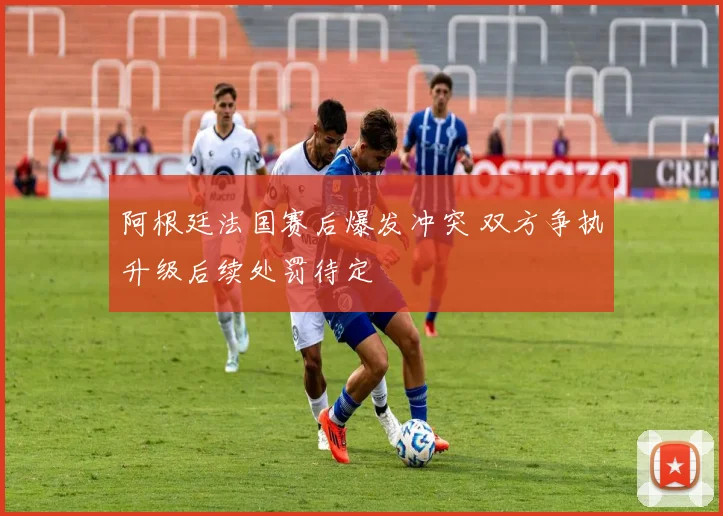 阿根廷法国赛后爆发冲突 双方争执升级后续处罚待定
