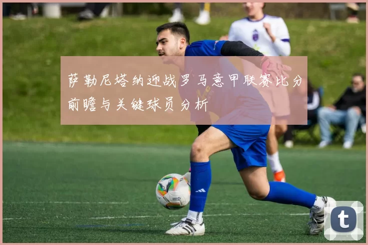 萨勒尼塔纳迎战罗马意甲联赛比分前瞻与关键球员分析