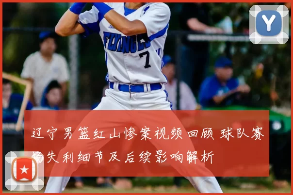 辽宁男篮红山惨案视频回顾 球队赛场失利细节及后续影响解析