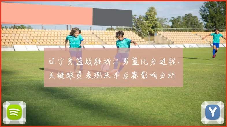 辽宁男篮战胜浙江男篮比分进程、关键球员表现及季后赛影响分析