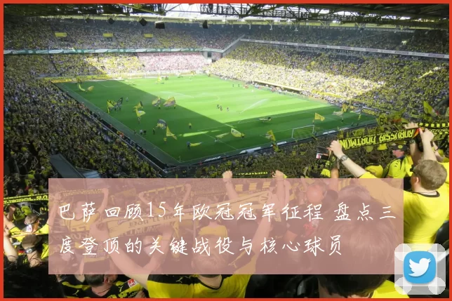 巴萨回顾15年欧冠冠军征程 盘点三度登顶的关键战役与核心球员