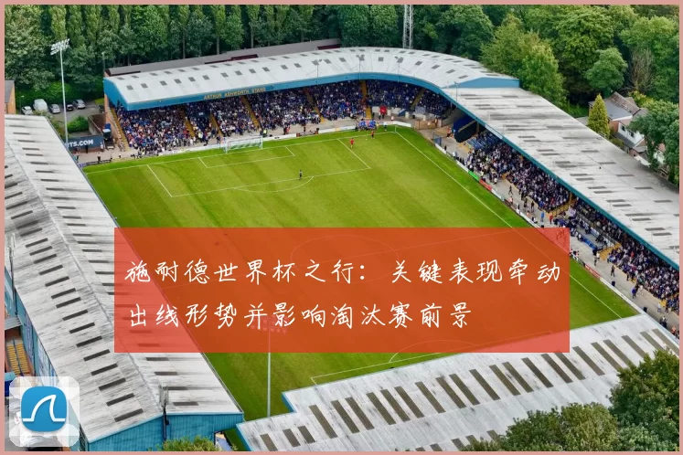 施耐德世界杯之行：关键表现牵动出线形势并影响淘汰赛前景