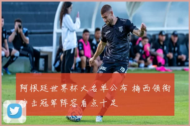 阿根廷世界杯大名单公布 梅西领衔冲击冠军阵容看点十足