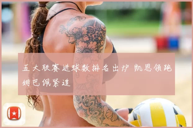 五大联赛进球数排名出炉 凯恩领跑姆巴佩紧追
