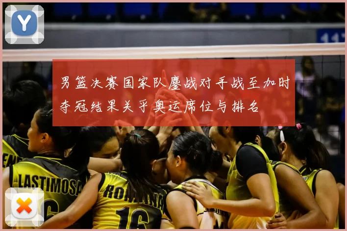 男篮决赛国家队鏖战对手战至加时夺冠结果关乎奥运席位与排名