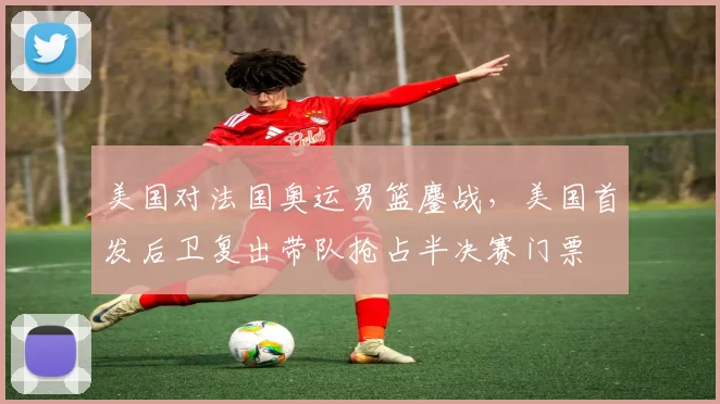 美国对法国奥运男篮鏖战，美国首发后卫复出带队抢占半决赛门票