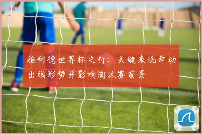 施耐德世界杯之行：关键表现牵动出线形势并影响淘汰赛前景