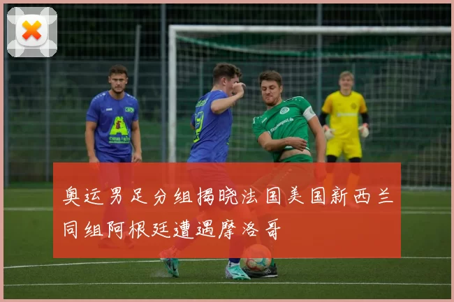 奥运男足分组揭晓法国美国新西兰同组阿根廷遭遇摩洛哥