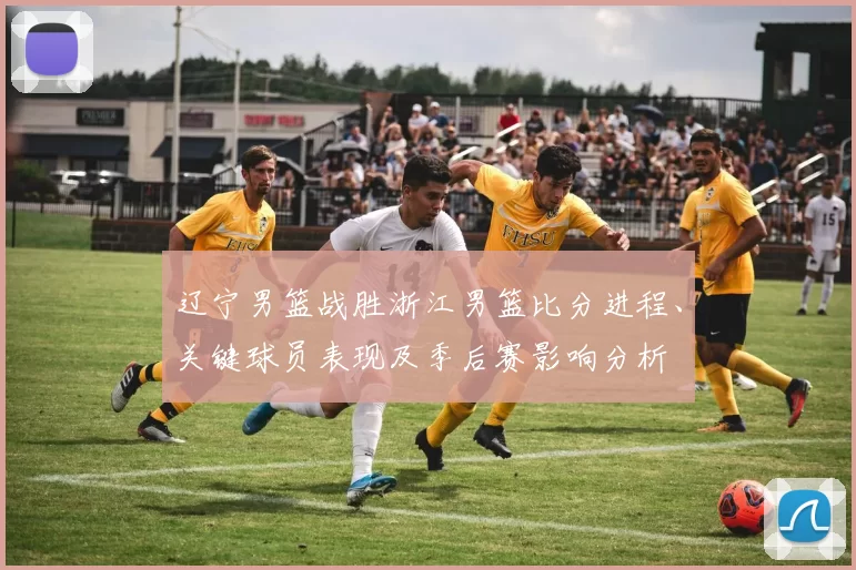 辽宁男篮战胜浙江男篮比分进程、关键球员表现及季后赛影响分析