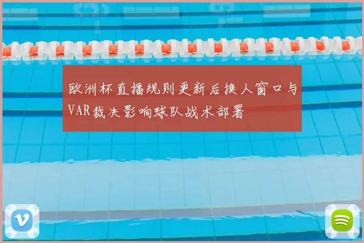 欧洲杯直播规则更新后换人窗口与VAR裁决影响球队战术部署