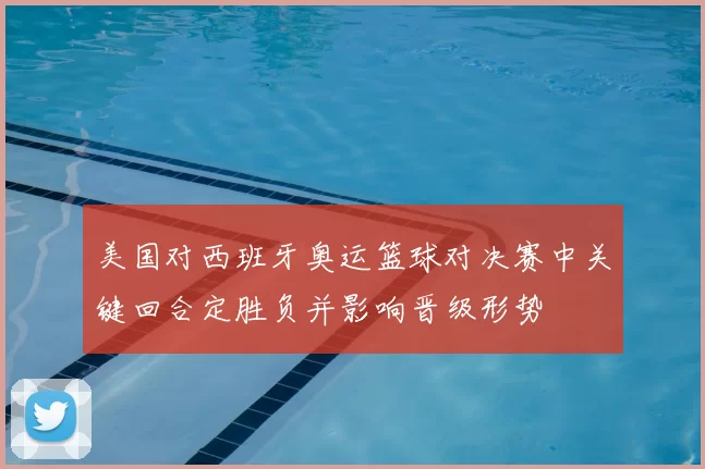 美国对西班牙奥运篮球对决赛中关键回合定胜负并影响晋级形势