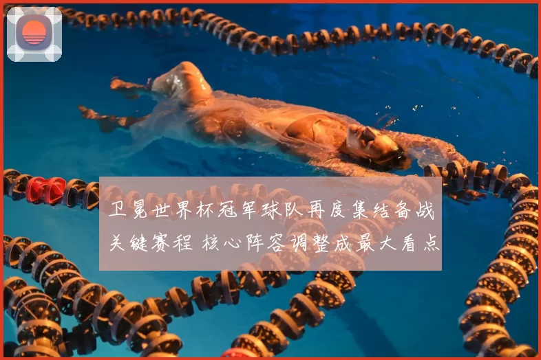 卫冕世界杯冠军球队再度集结备战关键赛程 核心阵容调整成最大看点