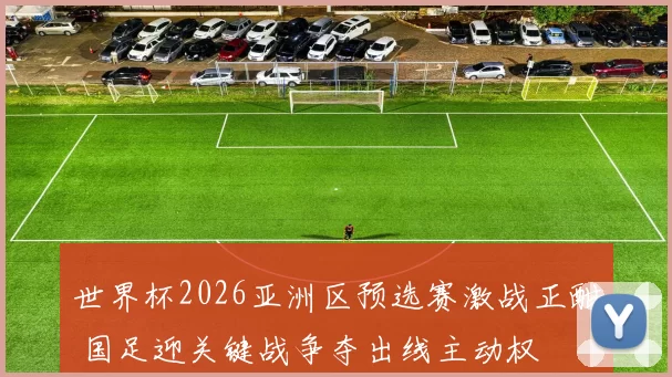 世界杯2026亚洲区预选赛激战正酣 国足迎关键战争夺出线主动权