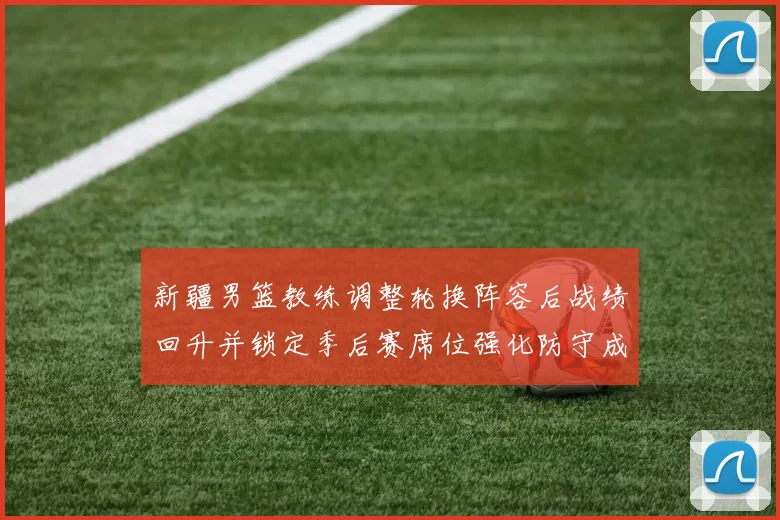 新疆男篮教练调整轮换阵容后战绩回升并锁定季后赛席位强化防守成关键