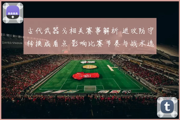 古代武器戈相关赛事解析 进攻防守转换成看点 影响比赛节奏与战术选择