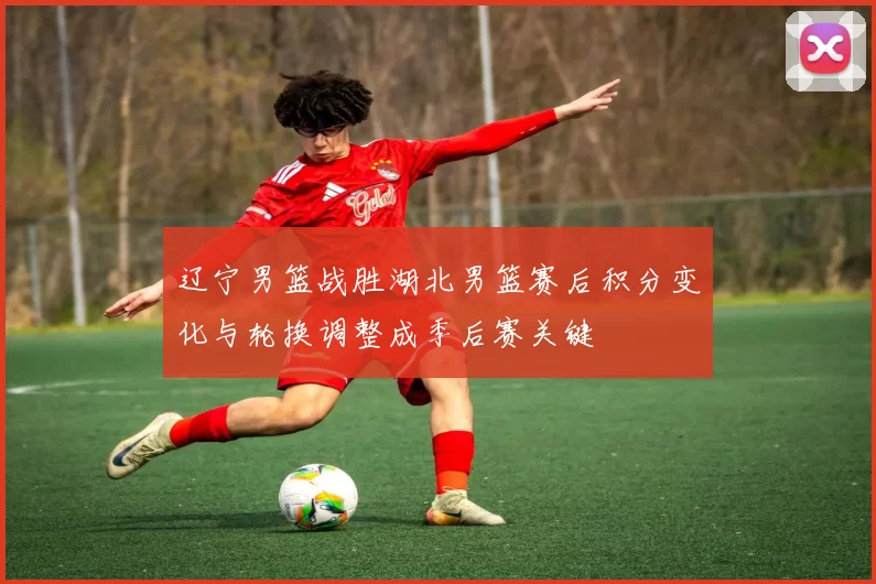 辽宁男篮战胜湖北男篮赛后积分变化与轮换调整成季后赛关键