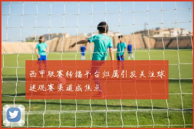 西甲联赛转播平台归属引发关注球迷观赛渠道成焦点