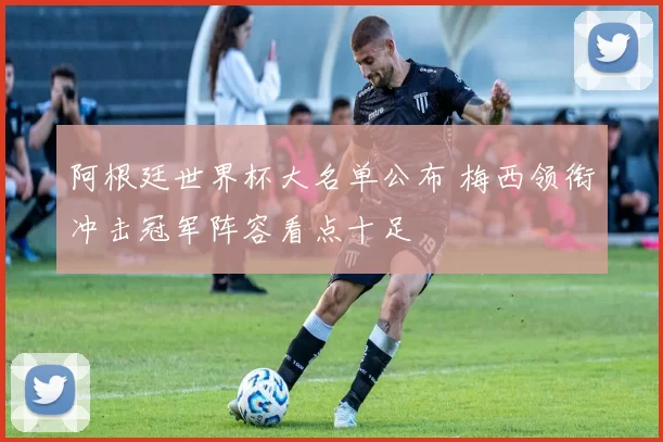 阿根廷世界杯大名单公布 梅西领衔冲击冠军阵容看点十足