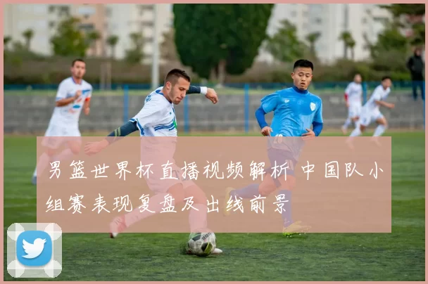 男篮世界杯直播视频解析 中国队小组赛表现复盘及出线前景