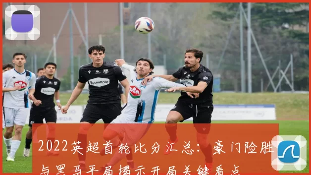 2022英超首轮比分汇总：豪门险胜与黑马平局揭示开局关键看点