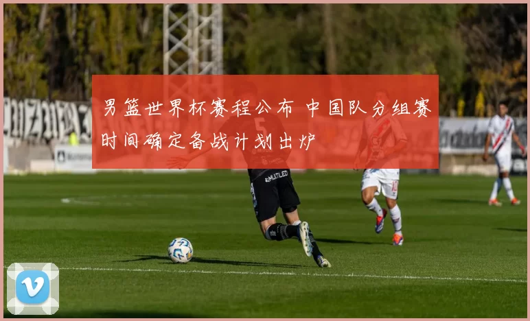 男篮世界杯赛程公布 中国队分组赛时间确定备战计划出炉