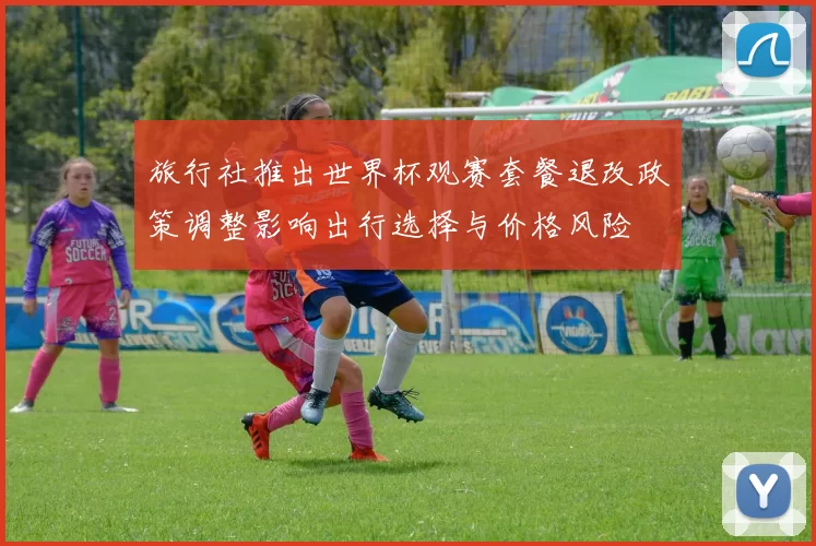 旅行社推出世界杯观赛套餐退改政策调整影响出行选择与价格风险