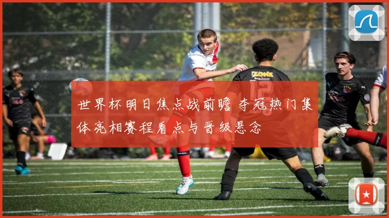 世界杯明日焦点战前瞻 夺冠热门集体亮相赛程看点与晋级悬念