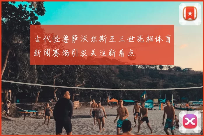 古代怪兽萨沃尔斯王三世亮相体育新闻赛场引发关注新看点