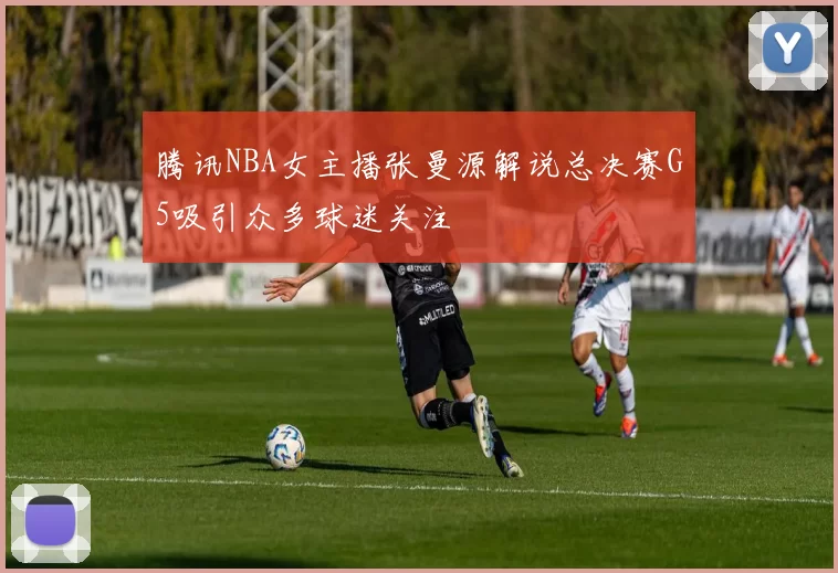 腾讯NBA女主播张曼源解说总决赛G5吸引众多球迷关注