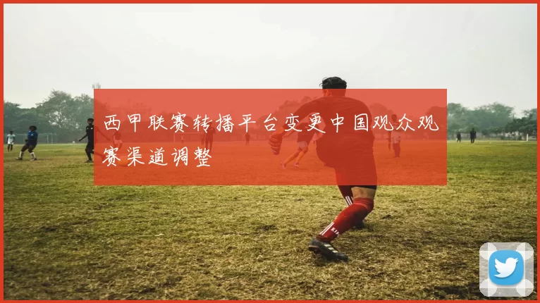 西甲联赛转播平台变更中国观众观赛渠道调整