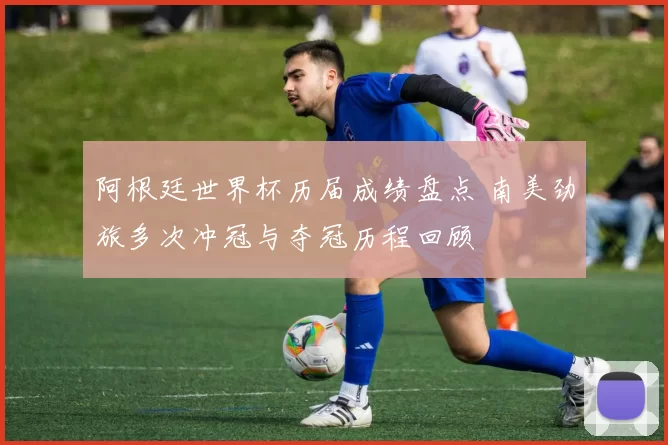 阿根廷世界杯历届成绩盘点 南美劲旅多次冲冠与夺冠历程回顾