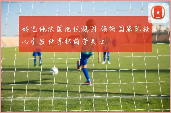 姆巴佩法国地位稳固 领衔国家队核心引发世界杯前景关注