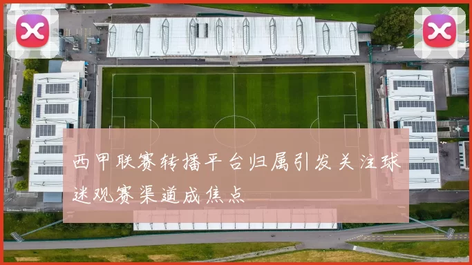 西甲联赛转播平台归属引发关注球迷观赛渠道成焦点