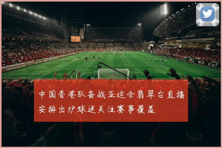 中国香港队备战亚运会翡翠台直播安排出炉球迷关注赛事覆盖