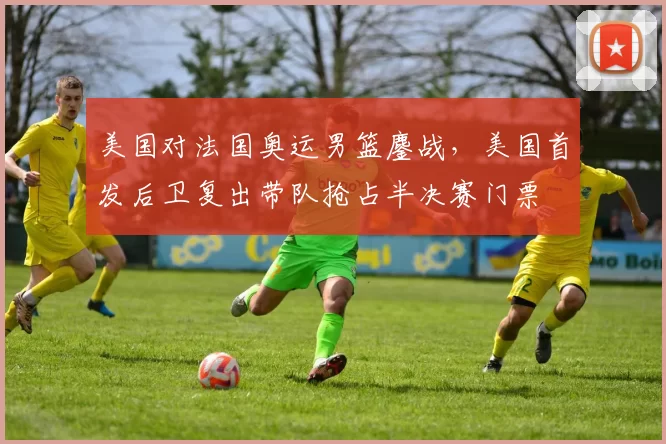 美国对法国奥运男篮鏖战，美国首发后卫复出带队抢占半决赛门票